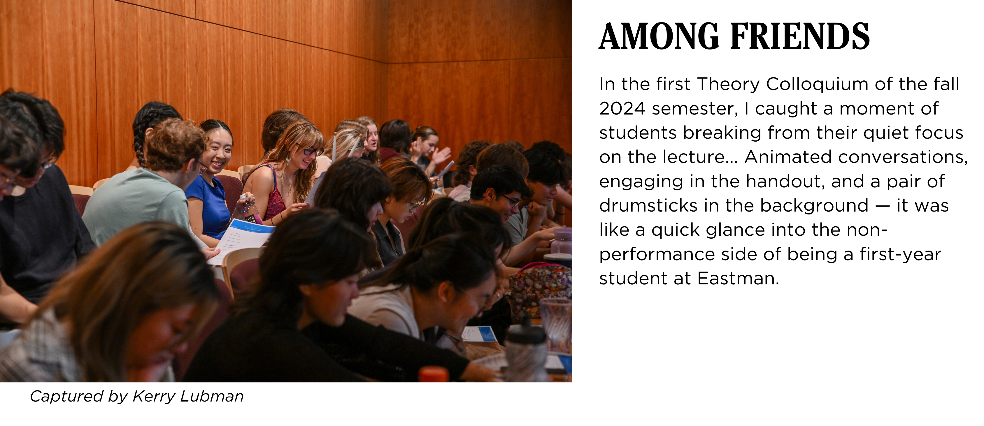 A group of students engaging with each other in Hatch Recital Hall during a lecture. Caption: In the first Theory Colloquium of the fall 2024 semester, I caught a moment of students breaking from their quiet focus on the lecture... Animated conversations, engaging in the handout, and a pair of drumsticks in the background — it was like a quick glance into the non-performance side of being a first-year student at Eastman. Captured by Kerry Lubman