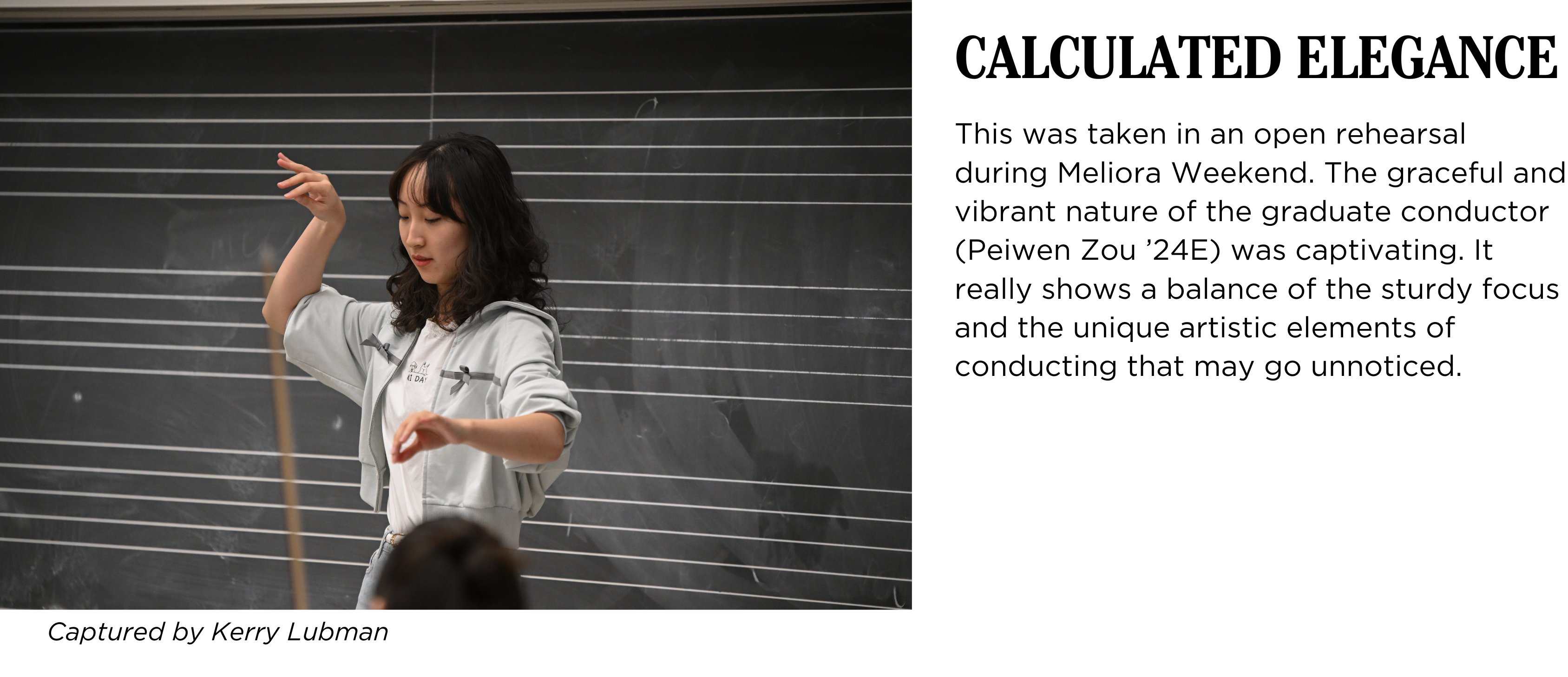 A student conducts in front of a blackboard in class, a bow can be seen in foreground. Caption: This was taken in an open rehearsal during Meliora Weekend. The graceful and vibrant nature of the graduate conductor (Peiwen Zou ’24E) was captivating. It really shows a balance of the sturdy focus and the unique artistic elements of conducting that may go unnoticed. Captured by Kerry Lubman