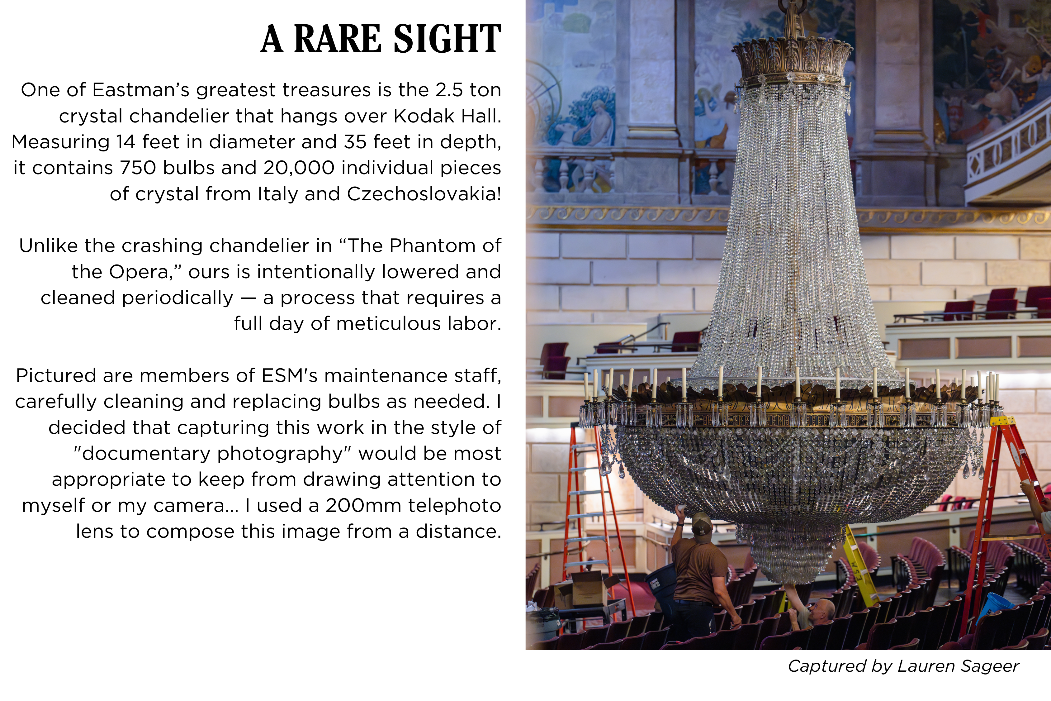 The Kodak Hall chandelier is lowered and cleaned by maintenance staff. Caption: One of Eastman’s greatest treasures is the 2.5 ton crystal chandelier that hangs over Kodak Hall at Eastman Theatre. Measuring 14 feet in diameter and 35 feet in depth, it contains 750 bulbs and 20,000 individual pieces of crystal from Italy and Czechoslovakia! Unlike the crashing chandelier in The Phantom of the Opera, ours is intentionally lowered and cleaned periodically — a process that requires a full day of meticulous labor. Pictured are members of Eastman's maintenance staff, carefully cleaning and replacing bulbs as needed. I decided that capturing this work in the style of "documentary photography" would be most appropriate to keep from drawing attention to myself or my camera... I used a 200mm telephoto lens to compose this image from a distance. Captured by Lauren Sageer