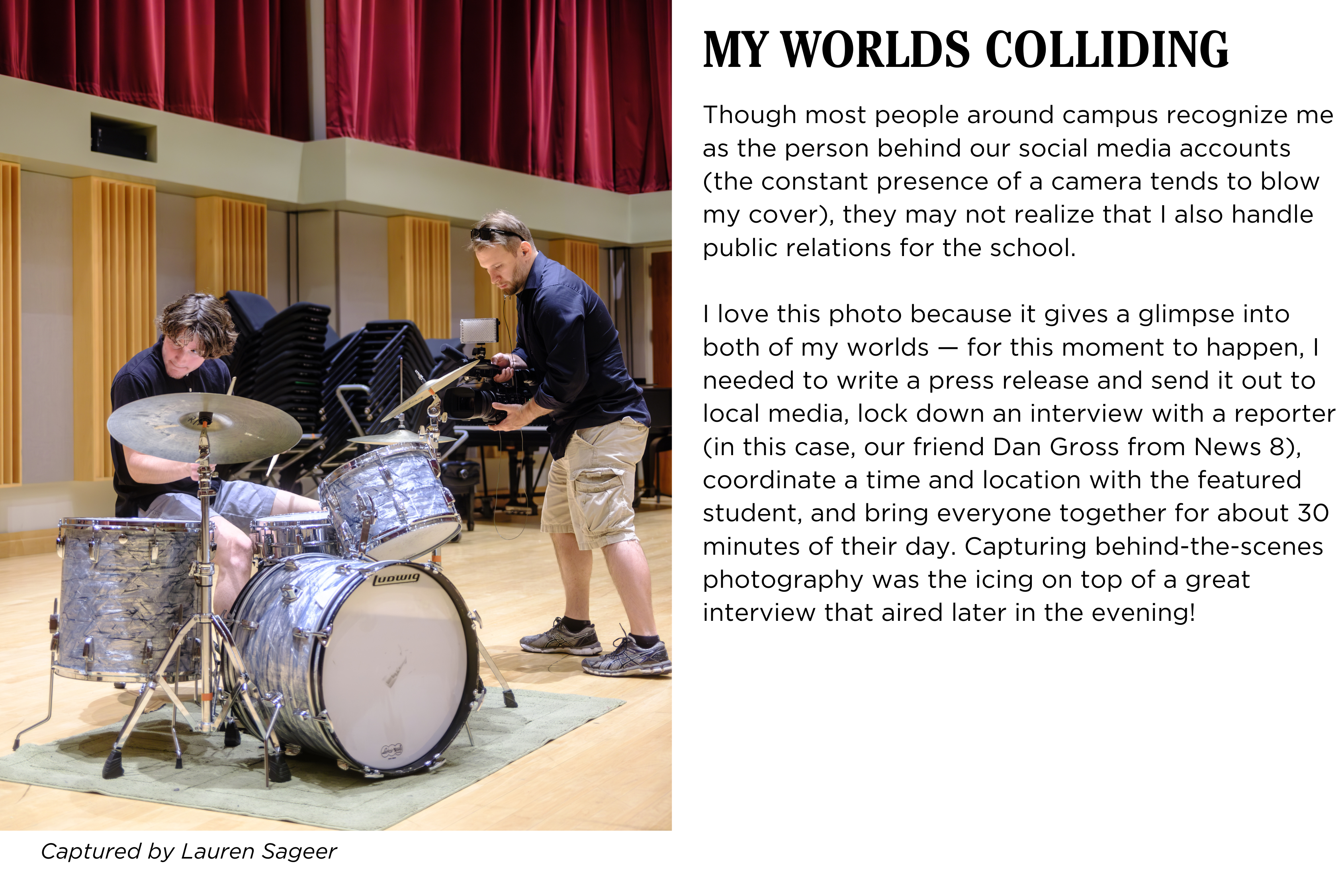 A student at a drum set being recorded by a news reporter. Caption: Though most people around campus recognize me as the person behind our social media accounts (the constant presence of a camera tends to blow my cover), they may not realize that I also handle public relations for the school. I love this photo because it gives a glimpse into both of my worlds — for this moment to happen, I needed to write a press release and send it out to local media, lock down an interview with a reporter (in this case, our friend Dan Gross from News 8), coordinate a time and location with the featured student, and bring everyone together for about 30 minutes of their day. Capturing behind-the-scenes photography was the icing on top of a great interview that aired later in the evening! Captured by Lauren Sageer