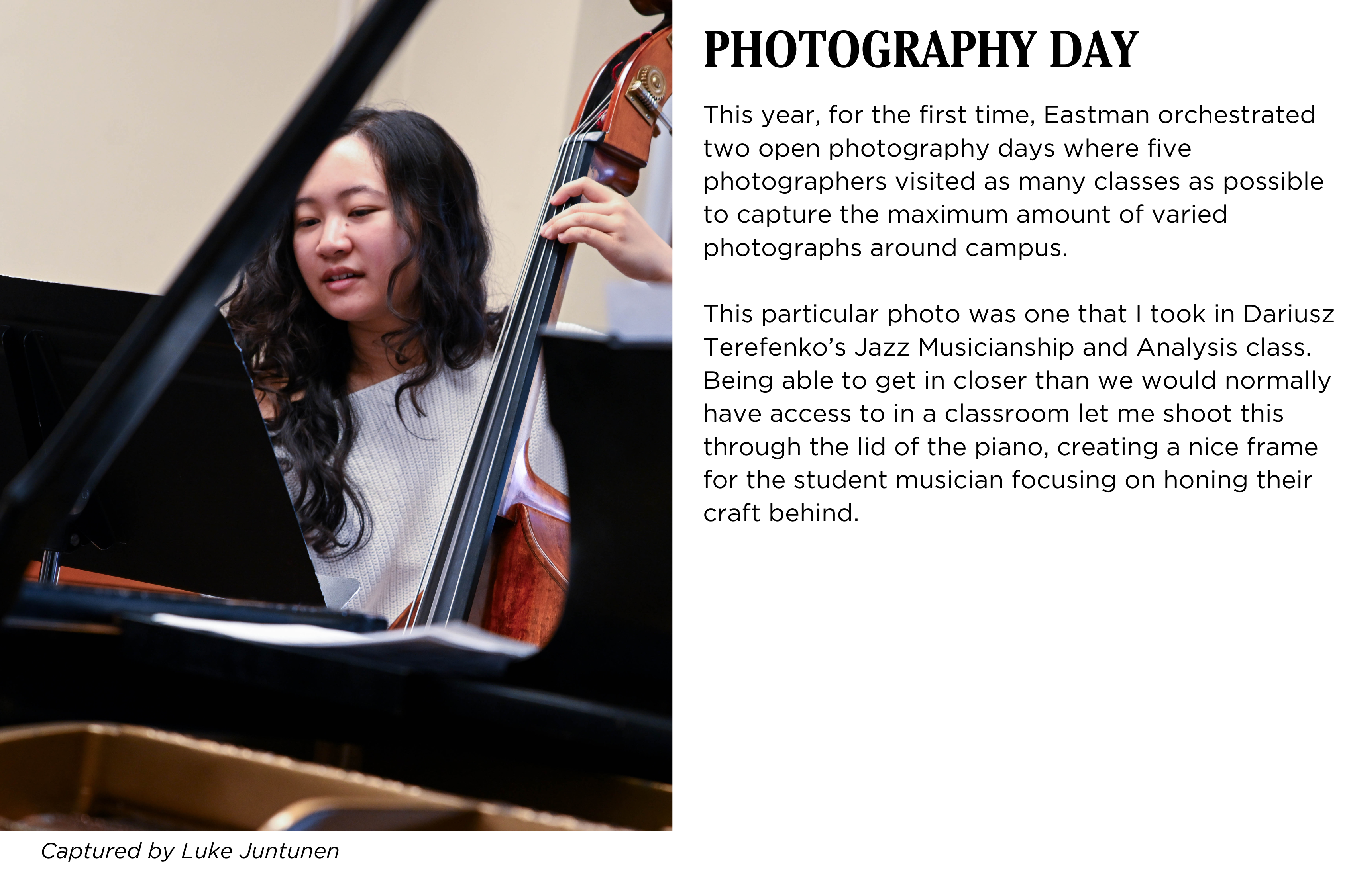 A student rehearsing bass in class, the photo is framed through a piano. Caption: This year, for the first time, Eastman orchestrated two open photography days where five photographers visited as many classes as possible to capture the maximum amount of varied photographs around campus.

This particular photo was one that I took in Dariusz Terefenko’s Jazz Musicianship and Analysis class. Being able to get in closer than we would normally have access to in a classroom let me shoot this through the lid of the piano, creating a nice frame for the student musician focusing on honing their craft behind. Captured by Luke Juntunen.