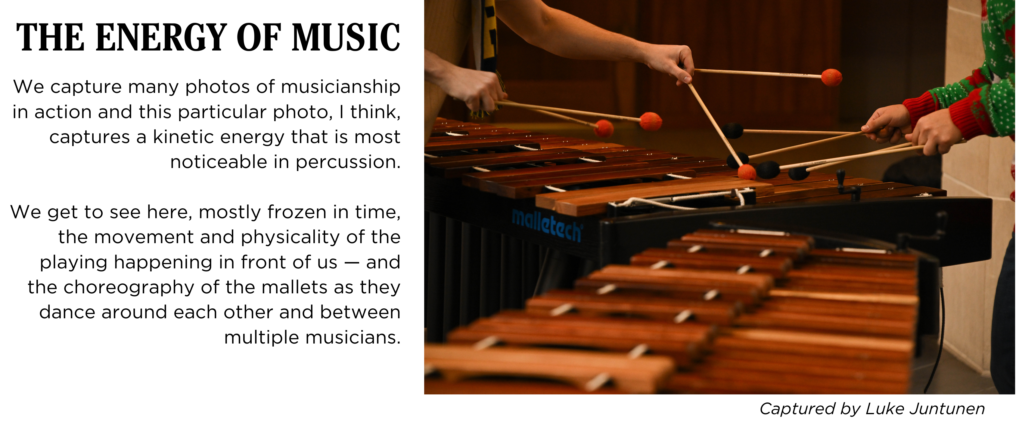 Close-up image of two percussionists playing marimba with two mallets in each hand. Caption: We capture many photos of musicianship in action and this particular photo, I think, captures a kinetic energy that is most noticeable in percussion. We get to see here, mostly frozen in time, the movement and physicality of the playing happening in front of us — and the choreography of the mallets as they dance around each other and between multiple musicians. Captured by Luke Juntunen